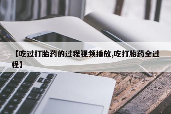 网上正品打胎药购买微信【吃过打胎药的过程视频播放,吃打胎药全过程】