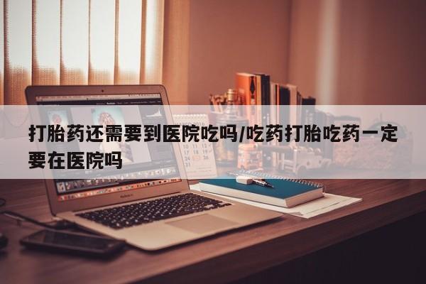网上正品打胎药购买微信打胎药还需要到医院吃吗/吃药打胎吃药一定要在医院吗
