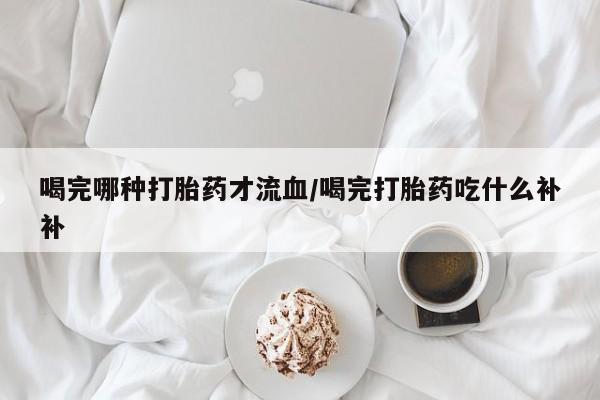 网上正品打胎药购买微信喝完哪种打胎药才流血/喝完打胎药吃什么补补