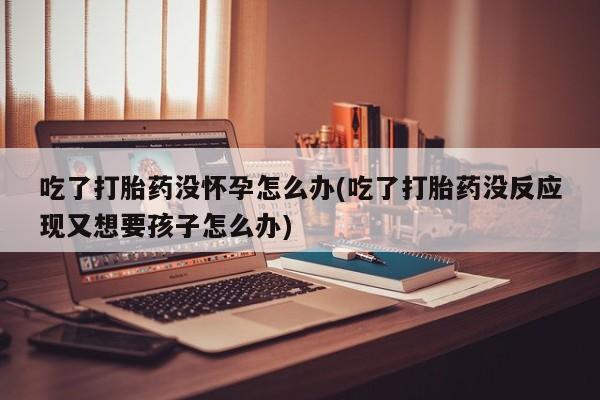 网上正品打胎药购买微信吃了打胎药没怀孕怎么办(吃了打胎药没反应现又想要孩子怎么办)