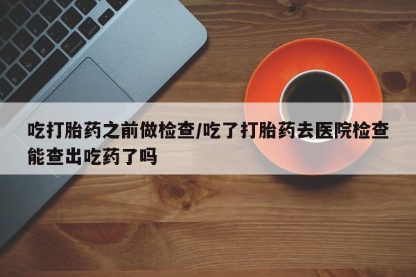 网上正品打胎药购买微信吃打胎药之前做检查/吃了打胎药去医院检查能查出吃药了吗