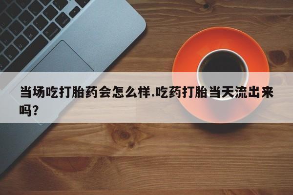 网上正品打胎药购买微信当场吃打胎药会怎么样.吃药打胎当天流出来吗？
