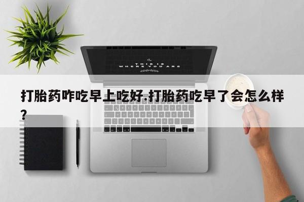 网上正品打胎药购买微信打胎药咋吃早上吃好.打胎药吃早了会怎么样？