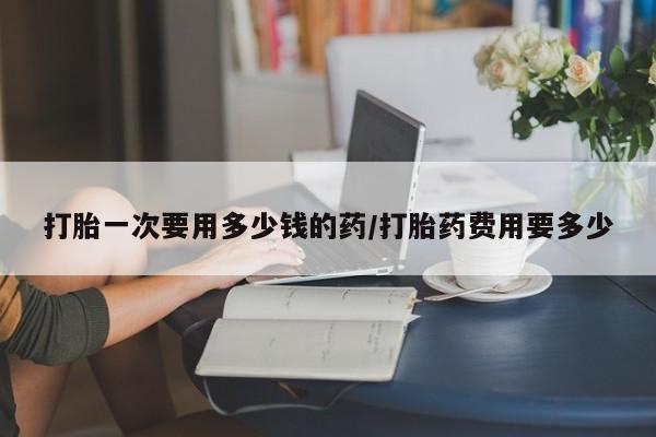网上正品打胎药购买微信打胎一次要用多少钱的药/打胎药费用要多少