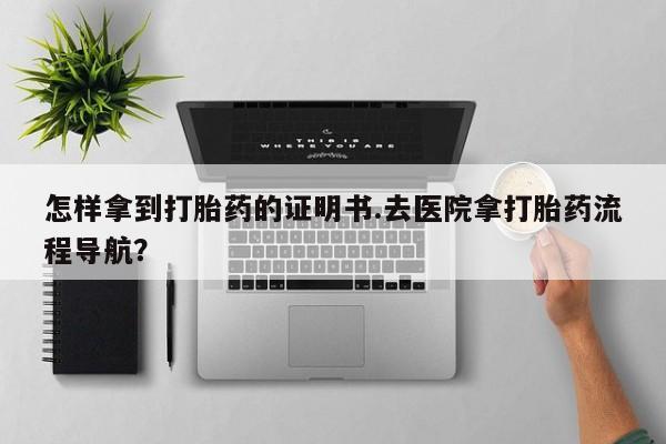 网上正品打胎药购买微信怎样拿到打胎药的证明书.去医院拿打胎药流程导航？