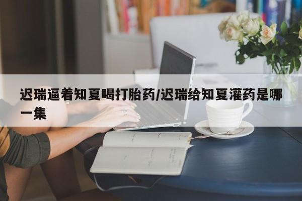 网上正品打胎药购买微信迟瑞逼着知夏喝打胎药/迟瑞给知夏灌药是哪一集