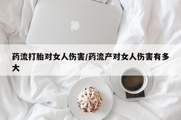 网上正品打胎药购买微信药流打胎对女人伤害/药流产对女人伤害有多大