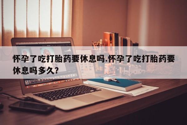 网上正品打胎药购买微信怀孕了吃打胎药要休息吗.怀孕了吃打胎药要休息吗多久？