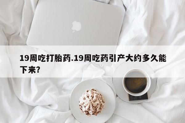 网上正品打胎药购买微信19周吃打胎药.19周吃药引产大约多久能下来？