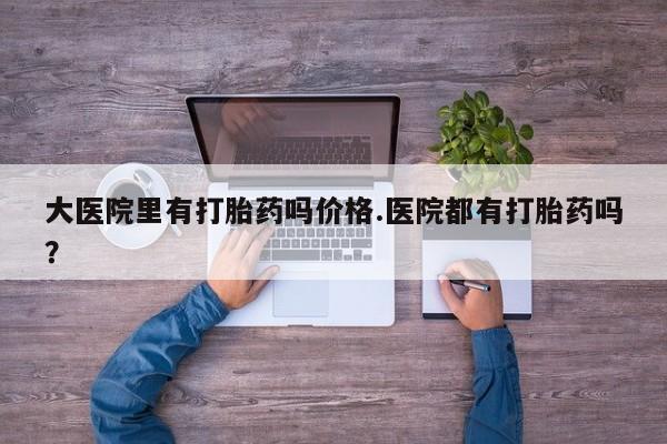 网上正品打胎药购买微信大医院里有打胎药吗价格.医院都有打胎药吗？