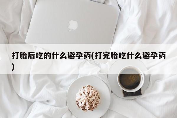 网上正品打胎药购买微信打胎后吃的什么避孕药(打完胎吃什么避孕药)