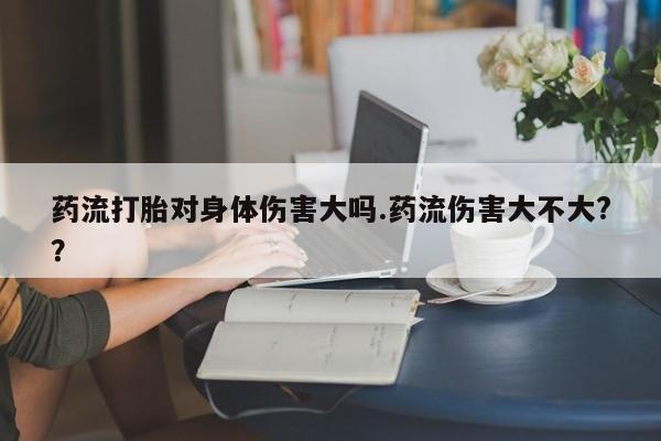 网上正品打胎药购买微信药流打胎对身体伤害大吗.药流伤害大不大?？
