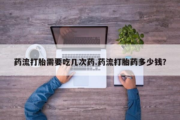 网上正品打胎药购买微信药流打胎需要吃几次药.药流打胎药多少钱？