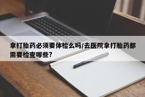 网上正品打胎药购买微信拿打胎药必须要体检么吗/去医院拿打胎药都需要检查哪些?