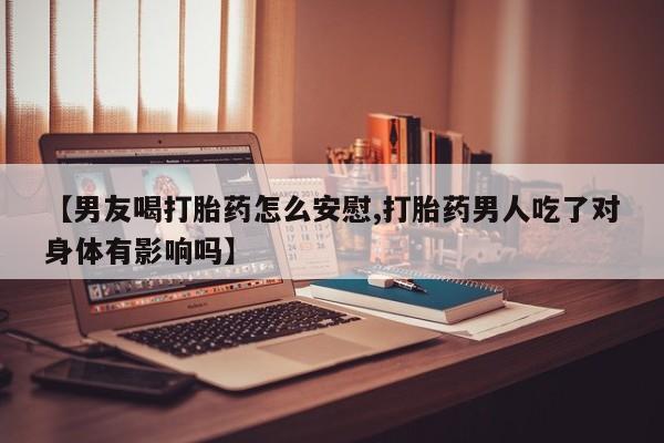 网上正品打胎药购买微信【男友喝打胎药怎么安慰,打胎药男人吃了对身体有影响吗】