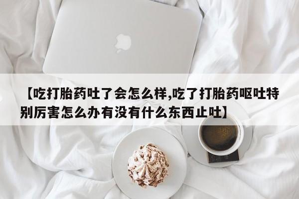 网上正品打胎药购买微信【吃打胎药吐了会怎么样,吃了打胎药呕吐特别厉害怎么办有没有什么东西止吐】