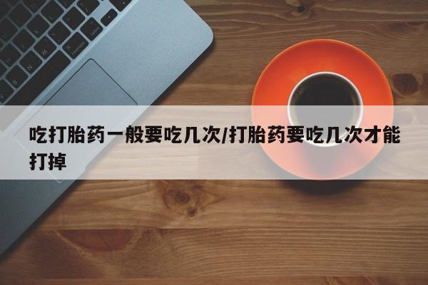 网上正品打胎药购买微信吃打胎药一般要吃几次/打胎药要吃几次才能打掉