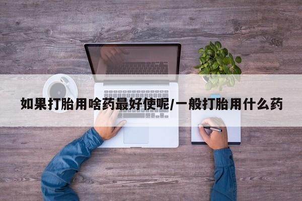 网上正品打胎药购买微信如果打胎用啥药最好使呢/一般打胎用什么药