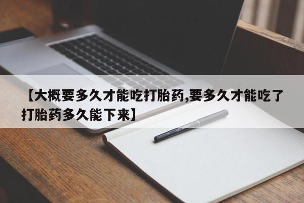 网上正品打胎药购买微信【大概要多久才能吃打胎药,要多久才能吃了打胎药多久能下来】