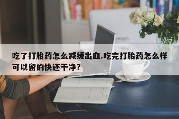 网上正品打胎药购买微信吃了打胎药怎么减缓出血.吃完打胎药怎么样可以留的快还干净？