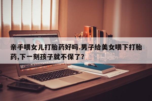 网上正品打胎药购买微信亲手喂女儿打胎药好吗.男子给美女喂下打胎药,下一刻孩子就不保了？