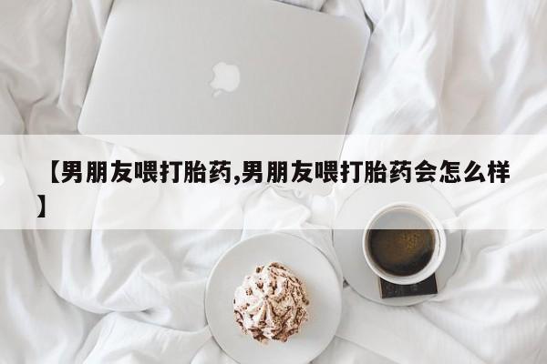 网上正品打胎药购买微信【男朋友喂打胎药,男朋友喂打胎药会怎么样】