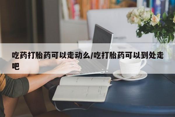 网上正品打胎药购买微信吃药打胎药可以走动么/吃打胎药可以到处走吧
