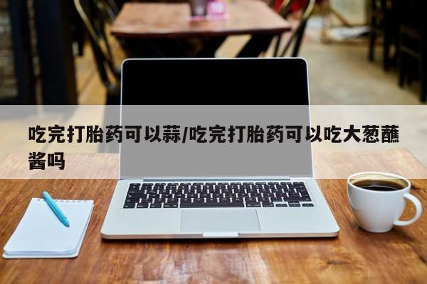 网上正品打胎药购买微信吃完打胎药可以蒜/吃完打胎药可以吃大葱蘸酱吗