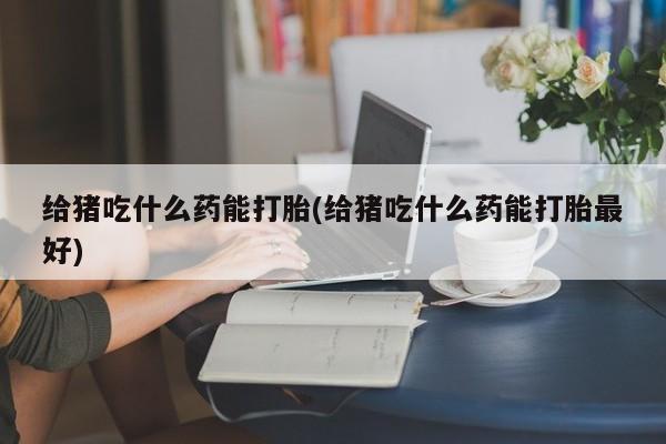 网上正品打胎药购买微信给猪吃什么药能打胎(给猪吃什么药能打胎最好)