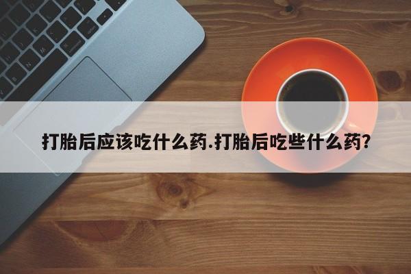 网上正品打胎药购买微信打胎后应该吃什么药.打胎后吃些什么药？