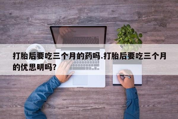 网上正品打胎药购买微信打胎后要吃三个月的药吗.打胎后要吃三个月的优思明吗？