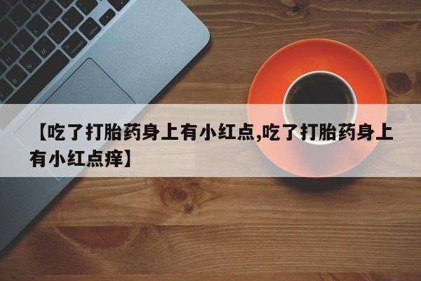 网上正品打胎药购买微信【吃了打胎药身上有小红点,吃了打胎药身上有小红点痒】