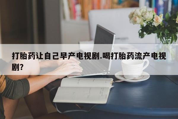 网上正品打胎药购买微信打胎药让自己早产电视剧.喝打胎药流产电视剧？