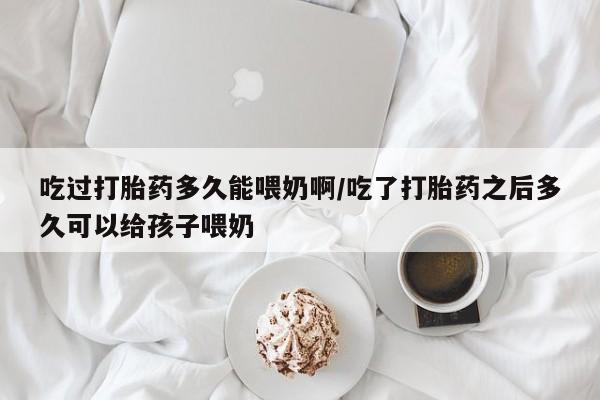网上正品打胎药购买微信吃过打胎药多久能喂奶啊/吃了打胎药之后多久可以给孩子喂奶