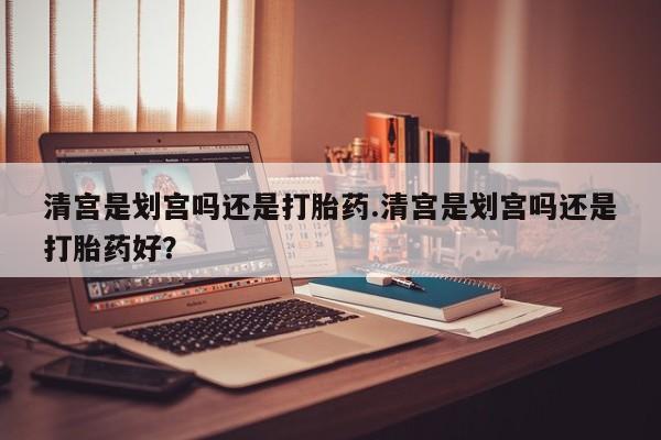 网上正品打胎药购买微信清宫是划宫吗还是打胎药.清宫是划宫吗还是打胎药好？