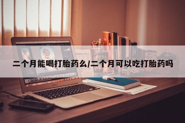 网上正品打胎药购买微信二个月能喝打胎药么/二个月可以吃打胎药吗