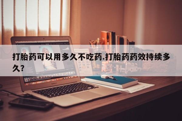 网上正品打胎药购买微信打胎药可以用多久不吃药.打胎药药效持续多久？