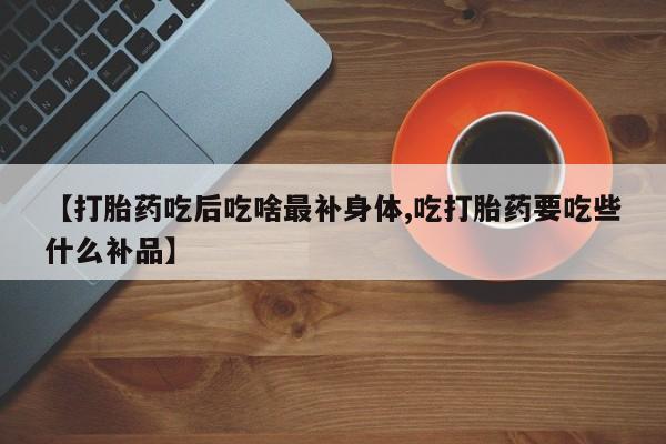 网上正品打胎药购买微信【打胎药吃后吃啥最补身体,吃打胎药要吃些什么补品】