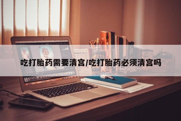网上正品打胎药购买微信吃打胎药需要清宫/吃打胎药必须清宫吗