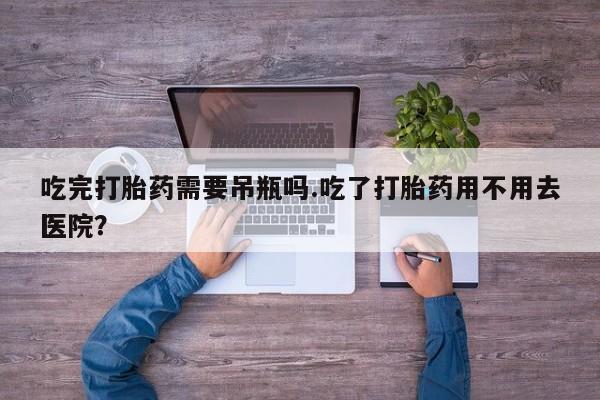 网上正品打胎药购买微信吃完打胎药需要吊瓶吗.吃了打胎药用不用去医院？