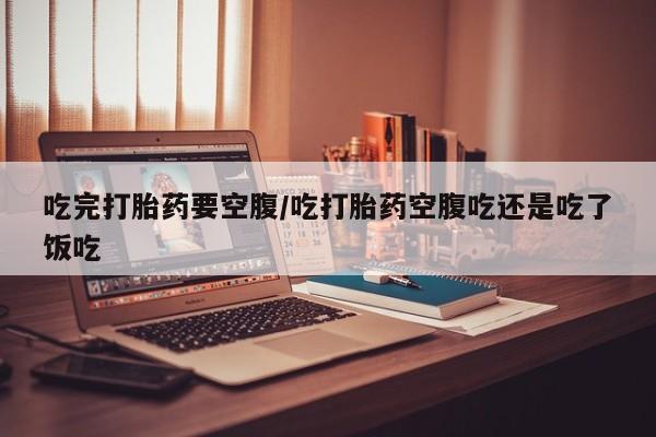 网上正品打胎药购买微信吃完打胎药要空腹/吃打胎药空腹吃还是吃了饭吃
