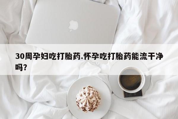 网上正品打胎药购买微信30周孕妇吃打胎药.怀孕吃打胎药能流干净吗？