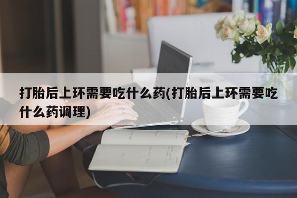 网上正品打胎药购买微信打胎后上环需要吃什么药(打胎后上环需要吃什么药调理)