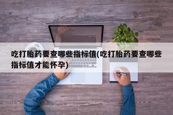 网上正品打胎药购买微信吃打胎药要查哪些指标值(吃打胎药要查哪些指标值才能怀孕)