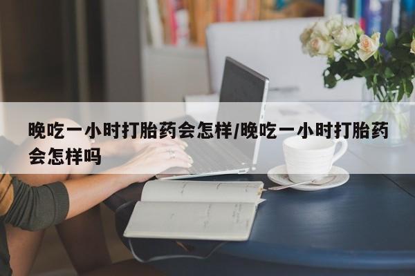 网上正品打胎药购买微信晚吃一小时打胎药会怎样/晚吃一小时打胎药会怎样吗