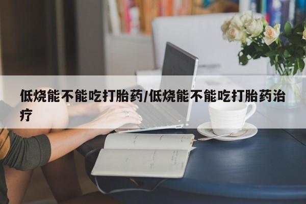网上正品打胎药购买微信低烧能不能吃打胎药/低烧能不能吃打胎药治疗