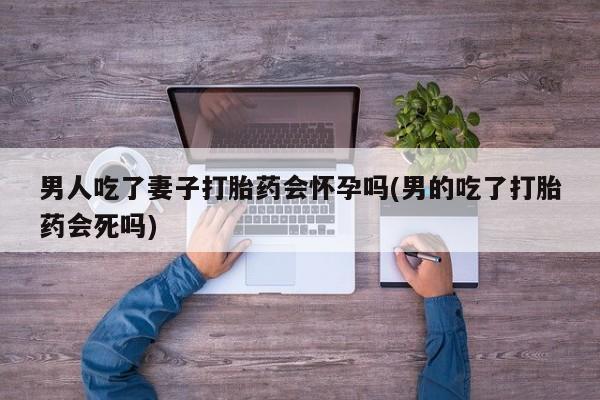 网上正品打胎药购买微信男人吃了妻子打胎药会怀孕吗(男的吃了打胎药会死吗)
