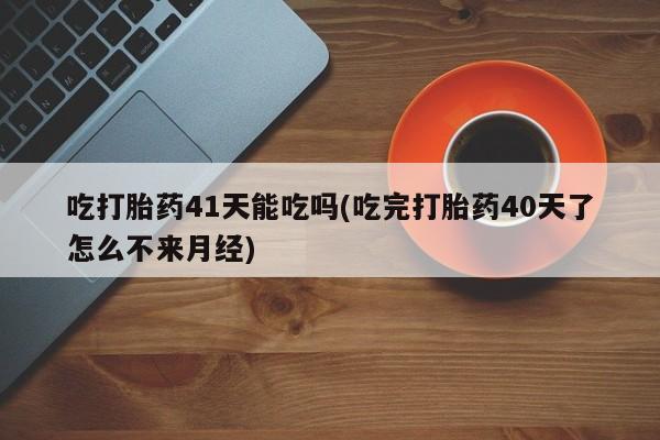 网上正品打胎药购买微信吃打胎药41天能吃吗(吃完打胎药40天了怎么不来月经)