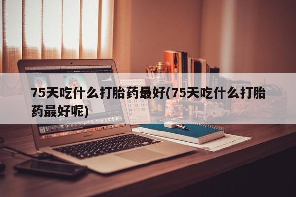 网上正品打胎药购买微信75天吃什么打胎药最好(75天吃什么打胎药最好呢)