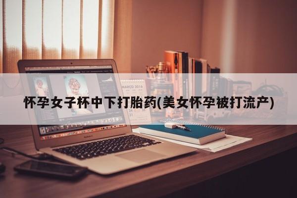 网上正品打胎药购买微信怀孕女子杯中下打胎药(美女怀孕被打流产)